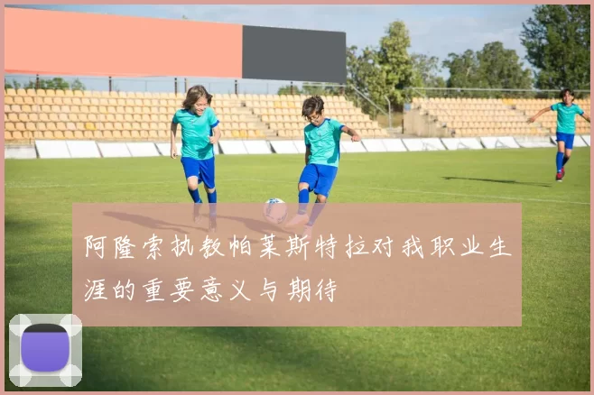 阿隆索执教帕莱斯特拉对我职业生涯的重要意义与期待