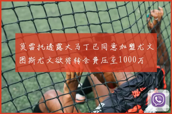 莫雷托透露大马丁已同意加盟尤文图斯尤文欲将转会费压至1000万